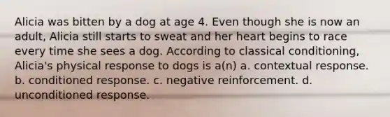 Alicia was bitten by a dog at age 4. Even though she is now an adult, Alicia still starts to sweat and her heart begins to race every time she sees a dog. According to classical conditioning, Alicia's physical response to dogs is a(n) a. contextual response. b. conditioned response. c. negative reinforcement. d. unconditioned response.