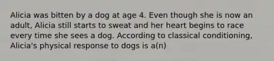 Alicia was bitten by a dog at age 4. Even though she is now an adult, Alicia still starts to sweat and her heart begins to race every time she sees a dog. According to classical conditioning, Alicia's physical response to dogs is a(n)