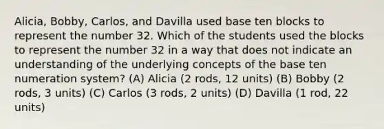 Alicia, Bobby, Carlos, and Davilla used base ten blocks to represent the number 32. Which of the students used the blocks to represent the number 32 in a way that does not indicate an understanding of the underlying concepts of the base ten numeration system? (A) Alicia (2 rods, 12 units) (B) Bobby (2 rods, 3 units) (C) Carlos (3 rods, 2 units) (D) Davilla (1 rod, 22 units)