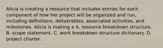 Alicia is creating a resource that includes entries for each component of how her project will be organized and run, including definitions, deliverables, associated activities, and milestones. Alicia is making a A. resource breakdown structure. B. scope statement. C. work breakdown structure dictionary. D. project charter.