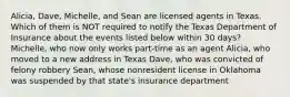 Alicia, Dave, Michelle, and Sean are licensed agents in Texas. Which of them is NOT required to notify the Texas Department of Insurance about the events listed below within 30 days? Michelle, who now only works part-time as an agent Alicia, who moved to a new address in Texas Dave, who was convicted of felony robbery Sean, whose nonresident license in Oklahoma was suspended by that state's insurance department