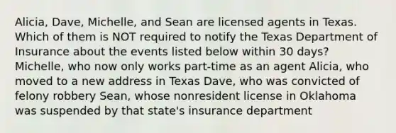 Alicia, Dave, Michelle, and Sean are licensed agents in Texas. Which of them is NOT required to notify the Texas Department of Insurance about the events listed below within 30 days? Michelle, who now only works part-time as an agent Alicia, who moved to a new address in Texas Dave, who was convicted of felony robbery Sean, whose nonresident license in Oklahoma was suspended by that state's insurance department