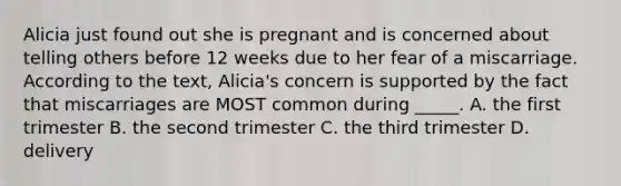 Alicia just found out she is pregnant and is concerned about telling others before 12 weeks due to her fear of a miscarriage. According to the text, Alicia's concern is supported by the fact that miscarriages are MOST common during _____. A. the first trimester B. the second trimester C. the third trimester D. delivery