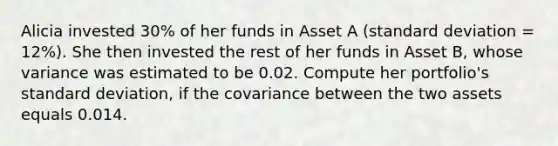 Alicia invested 30% of her funds in Asset A (standard deviation = 12%). She then invested the rest of her funds in Asset B, whose variance was estimated to be 0.02. Compute her portfolio's standard deviation, if the covariance between the two assets equals 0.014.