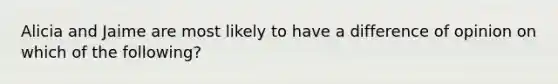 Alicia and Jaime are most likely to have a difference of opinion on which of the following?