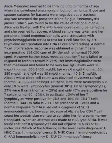 Alicia Melendez seemed to be thriving until 6 months of age when she developed pneumonia in both of her lungs. Blood and sputum cultures for bacteria were negative but a tracheal aspirate revealed the presence of the fungus, Pneumosystis jirovecii which was found to be the cause of her pneumonia. Alice was treated with the anti-Pneumocystis drug pentamidine and she seemed to recover. A blood sample was taken and her peripheral blood mononuclear cells were stimulated with phytohemagglutinin (PHA) to test for T cell function by 3H-thymidine incorporation into DNA (T cell proliferation). A normal T cell proliferative response was obtained with her T cells incorporating 114,050 cpm of 3H-thymidine (normal 75,000 cpm). However further tests revealed that her T cells failed to respond to tetanus toxoid in vitro. Her immunoglobulins were then measured and found to be very low. IgG levels were 96 mg/dl (normal; 600-1400 mg/dl), IgA was 6 mg/dl (normal; 60-380 mg/dl), and IgM was 30 mg/dl (normal; 40-345 mg/dl). Alicia's white blood cell count was elevated at 20,999 cells/µl (normal; 4000-7000 cells/µl). Of these, 82% were neutrophils but only 10 % were lymphocytes (normal 30%). Of her lymphocytes, 27% were B cells (normal ~ 20%) and only 47% were positive for T cells (normal 60 - 70%). In particular , 34% of her T lymphocytes were positive for CD8 and 10% for CD4 T cells (normal CD4/CD8 ratio is 2:1). The presence of T cells and a normal response to PHA ruled out a diagnosis of SCID immunodeficiency, however because of Alicia's low CD4 T cell count her pediatrician wanted to consider her for a bone marrow transplant. When an attempt was made to HLA type Alicia, it was found that her B lymphocytes did not express HLA-DQ or DR molecules. Which of the following is the most likely diagnosis? A. MHC Class I immunodeficiency B. MHC Class II immunodeficiency C. RAG immunodeficiency D. ZAP 70 immunodeficiency