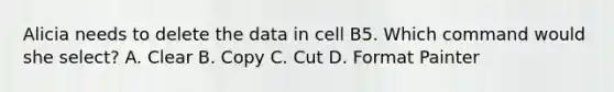 Alicia needs to delete the data in cell B5. Which command would she select? A. Clear B. Copy C. Cut D. Format Painter