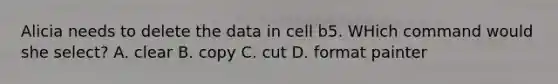 Alicia needs to delete the data in cell b5. WHich command would she select? A. clear B. copy C. cut D. format painter