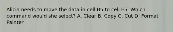 Alicia needs to move the data in cell B5 to cell E5. Which command would she select? A. Clear B. Copy C. Cut D. Format Painter