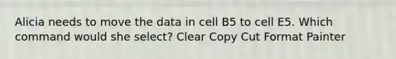 Alicia needs to move the data in cell B5 to cell E5. Which command would she select? Clear Copy Cut Format Painter