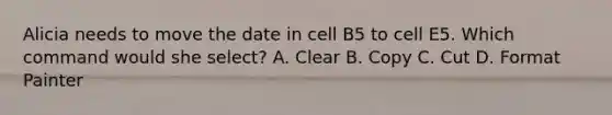 Alicia needs to move the date in cell B5 to cell E5. Which command would she select? A. Clear B. Copy C. Cut D. Format Painter