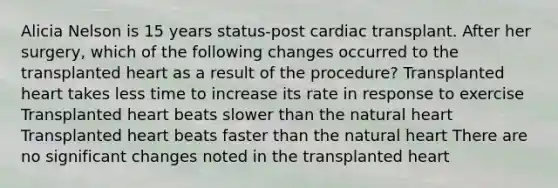 Alicia Nelson is 15 years status-post cardiac transplant. After her surgery, which of the following changes occurred to the transplanted heart as a result of the procedure? Transplanted heart takes less time to increase its rate in response to exercise Transplanted heart beats slower than the natural heart Transplanted heart beats faster than the natural heart There are no significant changes noted in the transplanted heart