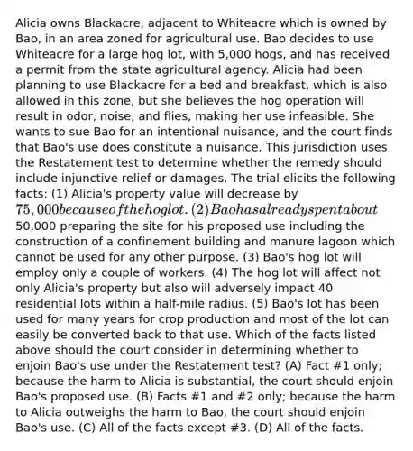 Alicia owns Blackacre, adjacent to Whiteacre which is owned by Bao, in an area zoned for agricultural use. Bao decides to use Whiteacre for a large hog lot, with 5,000 hogs, and has received a permit from the state agricultural agency. Alicia had been planning to use Blackacre for a bed and breakfast, which is also allowed in this zone, but she believes the hog operation will result in odor, noise, and flies, making her use infeasible. She wants to sue Bao for an intentional nuisance, and the court finds that Bao's use does constitute a nuisance. This jurisdiction uses the Restatement test to determine whether the remedy should include injunctive relief or damages. The trial elicits the following facts: (1) Alicia's property value will decrease by 75,000 because of the hog lot. (2) Bao has already spent about50,000 preparing the site for his proposed use including the construction of a confinement building and manure lagoon which cannot be used for any other purpose. (3) Bao's hog lot will employ only a couple of workers. (4) The hog lot will affect not only Alicia's property but also will adversely impact 40 residential lots within a half-mile radius. (5) Bao's lot has been used for many years for crop production and most of the lot can easily be converted back to that use. Which of the facts listed above should the court consider in determining whether to enjoin Bao's use under the Restatement test? (A) Fact #1 only; because the harm to Alicia is substantial, the court should enjoin Bao's proposed use. (B) Facts #1 and #2 only; because the harm to Alicia outweighs the harm to Bao, the court should enjoin Bao's use. (C) All of the facts except #3. (D) All of the facts.