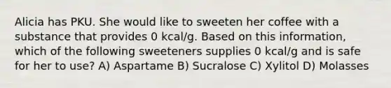 Alicia has PKU. She would like to sweeten her coffee with a substance that provides 0 kcal/g. Based on this information, which of the following sweeteners supplies 0 kcal/g and is safe for her to use? A) Aspartame B) Sucralose C) Xylitol D) Molasses