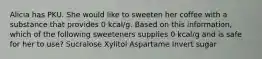 Alicia has PKU. She would like to sweeten her coffee with a substance that provides 0 kcal/g. Based on this information, which of the following sweeteners supplies 0 kcal/g and is safe for her to use? Sucralose Xylitol Aspartame Invert sugar