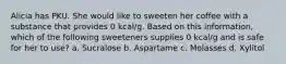 Alicia has PKU. She would like to sweeten her coffee with a substance that provides 0 kcal/g. Based on this information, which of the following sweeteners supplies 0 kcal/g and is safe for her to use? a. Sucralose b. Aspartame c. Molasses d. Xylitol