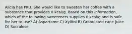 Alicia has PKU. She would like to sweeten her coffee with a substance that provides 0 kcal/g. Based on this information, which of the following sweeteners supplies 0 kcal/g and is safe for her to use? A) Aspartame C) Xylitol B) Granulated cane juice D) Sucralose