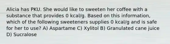 Alicia has PKU. She would like to sweeten her coffee with a substance that provides 0 kcal/g. Based on this information, which of the following sweeteners supplies 0 kcal/g and is safe for her to use? A) Aspartame C) Xylitol B) Granulated cane juice D) Sucralose