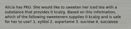 Alicia has PKU. She would like to sweeten her iced tea with a substance that provides 0 kcal/g. Based on this information, which of the following sweeteners supplies 0 kcal/g and is safe for her to use? 1. xylitol 2. aspartame 3. sucrose 4. sucralose