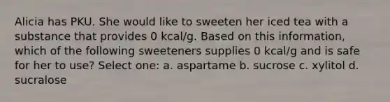 Alicia has PKU. She would like to sweeten her iced tea with a substance that provides 0 kcal/g. Based on this information, which of the following sweeteners supplies 0 kcal/g and is safe for her to use? Select one: a. aspartame b. sucrose c. xylitol d. sucralose