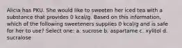 Alicia has PKU. She would like to sweeten her iced tea with a substance that provides 0 kcal/g. Based on this information, which of the following sweeteners supplies 0 kcal/g and is safe for her to use? Select one: a. sucrose b. aspartame c. xylitol d. sucralose