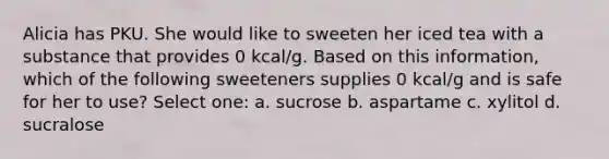 Alicia has PKU. She would like to sweeten her iced tea with a substance that provides 0 kcal/g. Based on this information, which of the following sweeteners supplies 0 kcal/g and is safe for her to use? Select one: a. sucrose b. aspartame c. xylitol d. sucralose