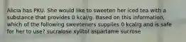 Alicia has PKU. She would like to sweeten her iced tea with a substance that provides 0 kcal/g. Based on this information, which of the following sweeteners supplies 0 kcal/g and is safe for her to use? sucralose xylitol aspartame sucrose