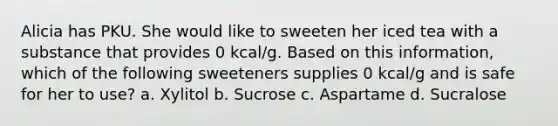 Alicia has PKU. She would like to sweeten her iced tea with a substance that provides 0 kcal/g. Based on this information, which of the following sweeteners supplies 0 kcal/g and is safe for her to use? a. Xylitol b. Sucrose c. Aspartame d. Sucralose