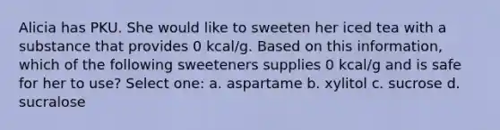 Alicia has PKU. She would like to sweeten her iced tea with a substance that provides 0 kcal/g. Based on this information, which of the following sweeteners supplies 0 kcal/g and is safe for her to use? Select one: a. aspartame b. xylitol c. sucrose d. sucralose