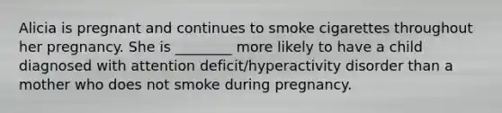 Alicia is pregnant and continues to smoke cigarettes throughout her pregnancy. She is ________ more likely to have a child diagnosed with attention deficit/hyperactivity disorder than a mother who does not smoke during pregnancy.