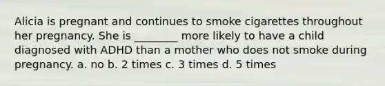 Alicia is pregnant and continues to smoke cigarettes throughout her pregnancy. She is ________ more likely to have a child diagnosed with ADHD than a mother who does not smoke during pregnancy. a. no b. 2 times c. 3 times d. 5 times