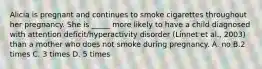 Alicia is pregnant and continues to smoke cigarettes throughout her pregnancy. She is _____ more likely to have a child diagnosed with attention deficit/hyperactivity disorder (Linnet et al., 2003) than a mother who does not smoke during pregnancy. A. no B.2 times C. 3 times D. 5 times