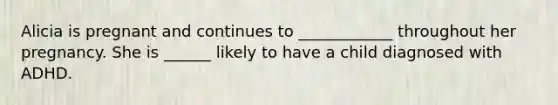 Alicia is pregnant and continues to ____________ throughout her pregnancy. She is ______ likely to have a child diagnosed with ADHD.