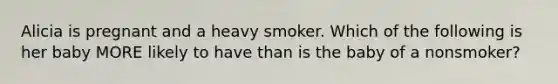 Alicia is pregnant and a heavy smoker. Which of the following is her baby MORE likely to have than is the baby of a nonsmoker?