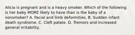 Alicia is pregnant and is a heavy smoker. Which of the following is her baby MORE likely to have than is the baby of a nonsmoker? A. Facial and limb deformities. B. Sudden infant death syndrome. C. Cleft palate. D. Tremors and increased general irritability.