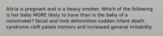 Alicia is pregnant and is a heavy smoker. Which of the following is her baby MORE likely to have than is the baby of a nonsmoker? facial and limb deformities sudden infant death syndrome cleft palate tremors and increased general irritability