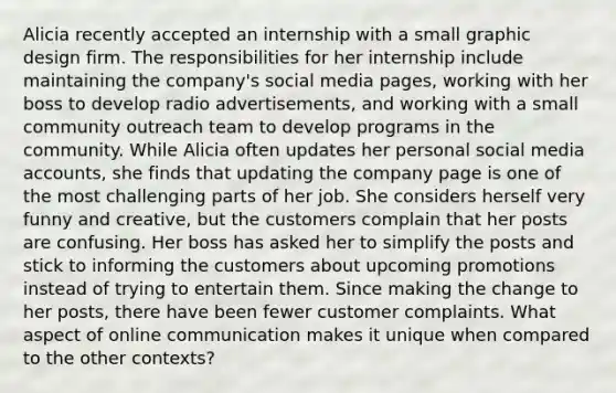 Alicia recently accepted an internship with a small graphic design firm. The responsibilities for her internship include maintaining the company's social media pages, working with her boss to develop radio advertisements, and working with a small community outreach team to develop programs in the community. While Alicia often updates her personal social media accounts, she finds that updating the company page is one of the most challenging parts of her job. She considers herself very funny and creative, but the customers complain that her posts are confusing. Her boss has asked her to simplify the posts and stick to informing the customers about upcoming promotions instead of trying to entertain them. Since making the change to her posts, there have been fewer customer complaints. What aspect of online communication makes it unique when compared to the other contexts?