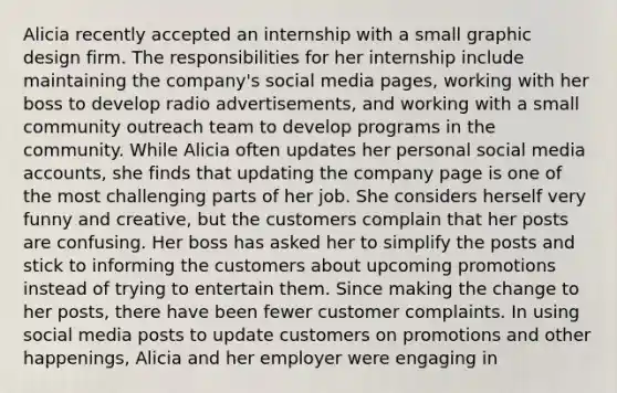 Alicia recently accepted an internship with a small graphic design firm. The responsibilities for her internship include maintaining the company's social media pages, working with her boss to develop radio advertisements, and working with a small community outreach team to develop programs in the community. While Alicia often updates her personal social media accounts, she finds that updating the company page is one of the most challenging parts of her job. She considers herself very funny and creative, but the customers complain that her posts are confusing. Her boss has asked her to simplify the posts and stick to informing the customers about upcoming promotions instead of trying to entertain them. Since making the change to her posts, there have been fewer customer complaints. In using social media posts to update customers on promotions and other happenings, Alicia and her employer were engaging in