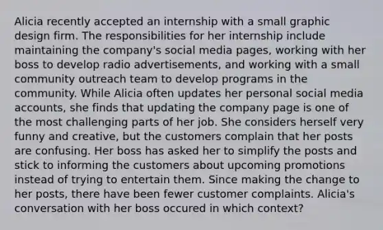 Alicia recently accepted an internship with a small graphic design firm. The responsibilities for her internship include maintaining the company's social media pages, working with her boss to develop radio advertisements, and working with a small community outreach team to develop programs in the community. While Alicia often updates her personal social media accounts, she finds that updating the company page is one of the most challenging parts of her job. She considers herself very funny and creative, but the customers complain that her posts are confusing. Her boss has asked her to simplify the posts and stick to informing the customers about upcoming promotions instead of trying to entertain them. Since making the change to her posts, there have been fewer customer complaints. Alicia's conversation with her boss occured in which context?