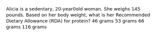 Alicia is a sedentary, 20-year0old woman. She weighs 145 pounds. Based on her body weight, what is her Recommended Dietary Allowance (RDA) for protein? 46 grams 53 grams 66 grams 116 grams