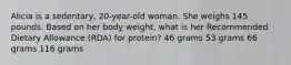 Alicia is a sedentary, 20-year-old woman. She weighs 145 pounds. Based on her body weight, what is her Recommended Dietary Allowance (RDA) for protein? 46 grams 53 grams 66 grams 116 grams