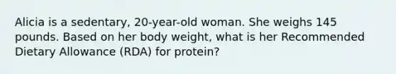 Alicia is a sedentary, 20-year-old woman. She weighs 145 pounds. Based on her body weight, what is her Recommended Dietary Allowance (RDA) for protein?