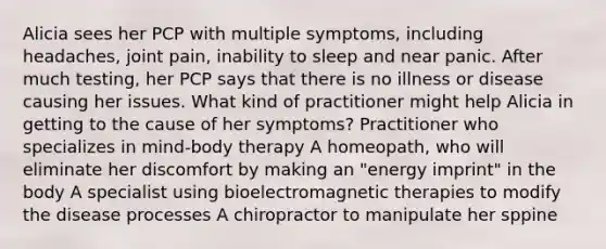 Alicia sees her PCP with multiple symptoms, including headaches, joint pain, inability to sleep and near panic. After much testing, her PCP says that there is no illness or disease causing her issues. What kind of practitioner might help Alicia in getting to the cause of her symptoms? Practitioner who specializes in mind-body therapy A homeopath, who will eliminate her discomfort by making an "energy imprint" in the body A specialist using bioelectromagnetic therapies to modify the disease processes A chiropractor to manipulate her sppine