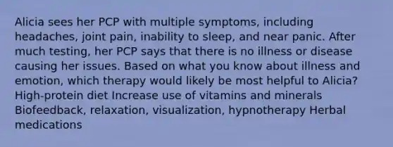 Alicia sees her PCP with multiple symptoms, including headaches, joint pain, inability to sleep, and near panic. After much testing, her PCP says that there is no illness or disease causing her issues. Based on what you know about illness and emotion, which therapy would likely be most helpful to Alicia? High-protein diet Increase use of vitamins and minerals Biofeedback, relaxation, visualization, hypnotherapy Herbal medications