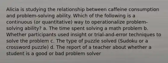 Alicia is studying the relationship between caffeine consumption and problem-solving ability. Which of the following is a continuous (or quantitative) way to operationalize problem-solving ability? a. The time spent solving a math problem b. Whether participants used insight or trial-and-error techniques to solve the problem c. The type of puzzle solved (Sudoku or a crossword puzzle) d. The report of a teacher about whether a student is a good or bad problem solver