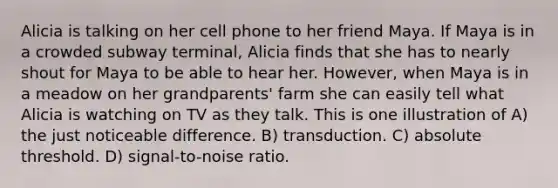 Alicia is talking on her cell phone to her friend Maya. If Maya is in a crowded subway terminal, Alicia finds that she has to nearly shout for Maya to be able to hear her. However, when Maya is in a meadow on her grandparents' farm she can easily tell what Alicia is watching on TV as they talk. This is one illustration of A) the just noticeable difference. B) transduction. C) absolute threshold. D) signal-to-noise ratio.