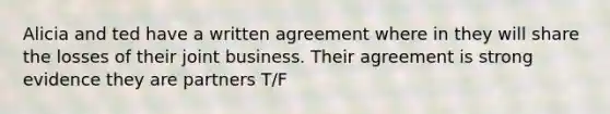 Alicia and ted have a written agreement where in they will share the losses of their joint business. Their agreement is strong evidence they are partners T/F