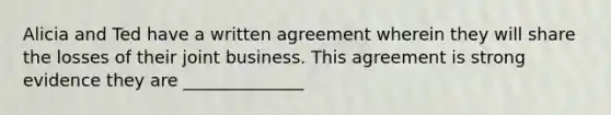 Alicia and Ted have a written agreement wherein they will share the losses of their joint business. This agreement is strong evidence they are ______________