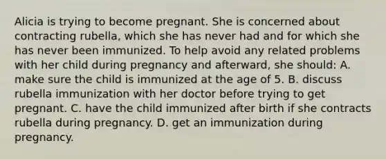 Alicia is trying to become pregnant. She is concerned about contracting rubella, which she has never had and for which she has never been immunized. To help avoid any related problems with her child during pregnancy and afterward, she should: A. make sure the child is immunized at the age of 5. B. discuss rubella immunization with her doctor before trying to get pregnant. C. have the child immunized after birth if she contracts rubella during pregnancy. D. get an immunization during pregnancy.