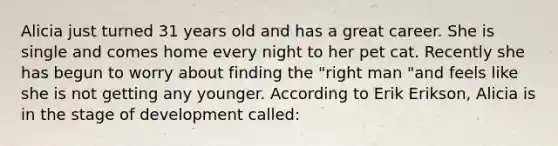 Alicia just turned 31 years old and has a great career. She is single and comes home every night to her pet cat. Recently she has begun to worry about finding the "right man "and feels like she is not getting any younger. According to Erik Erikson, Alicia is in the stage of development called: